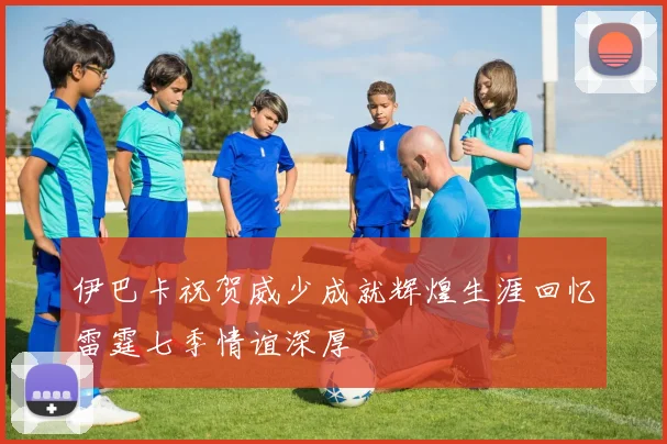 伊巴卡祝贺威少成就辉煌生涯回忆雷霆七季情谊深厚