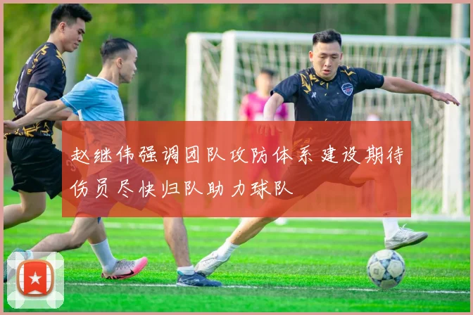 赵继伟强调团队攻防体系建设期待伤员尽快归队助力球队